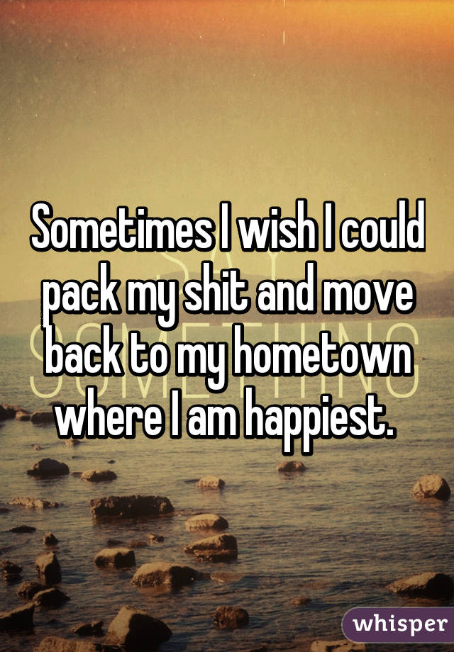 Sometimes I wish I could pack my shit and move back to my hometown where I am happiest. 