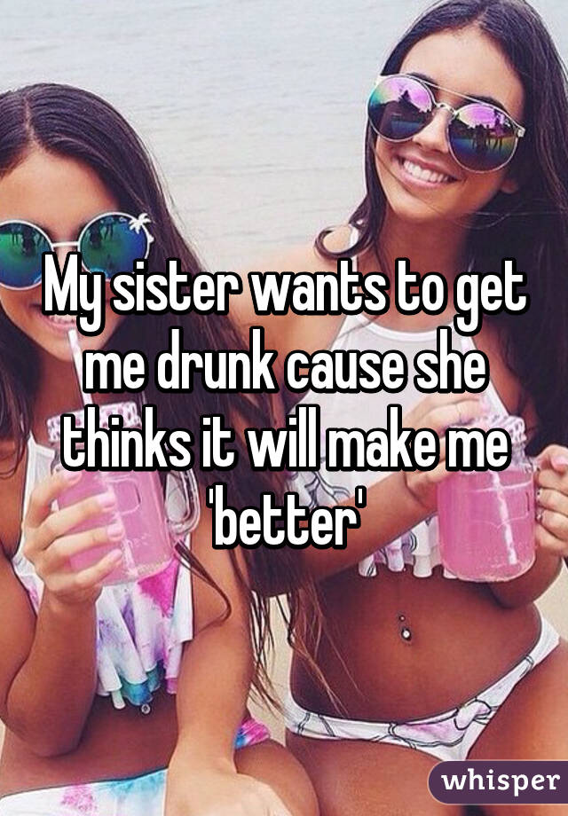 My sister wants to get me drunk cause she thinks it will make me 'better'