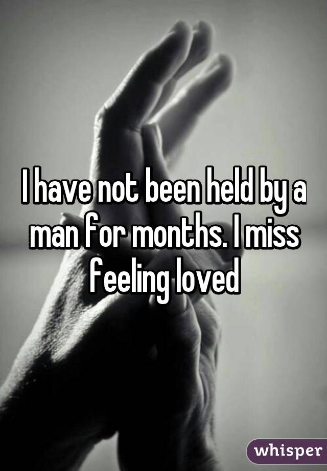 I have not been held by a man for months. I miss feeling loved