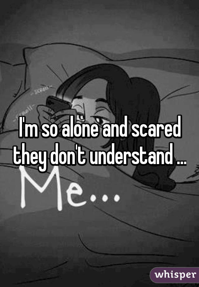 I'm so alone and scared they don't understand ...