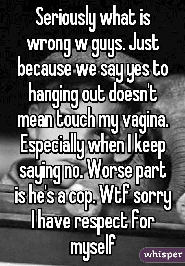 Seriously what is wrong w guys. Just because we say yes to hanging out doesn't mean touch my vagina. Especially when I keep saying no. Worse part is he's a cop. Wtf sorry I have respect for myself