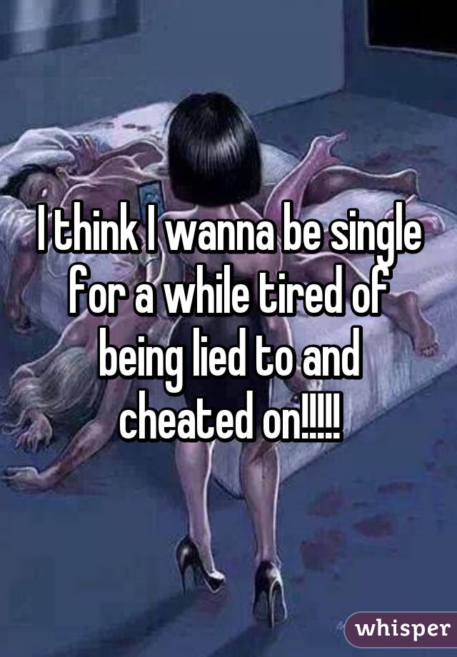 I think I wanna be single for a while tired of being lied to and cheated on!!!!!