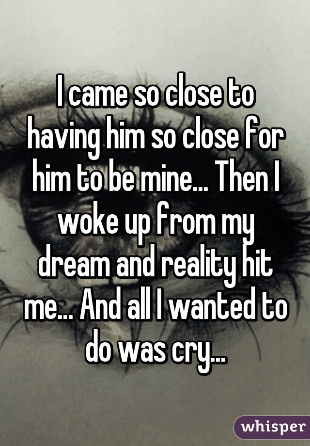 I came so close to having him so close for him to be mine... Then I woke up from my dream and reality hit me... And all I wanted to do was cry...