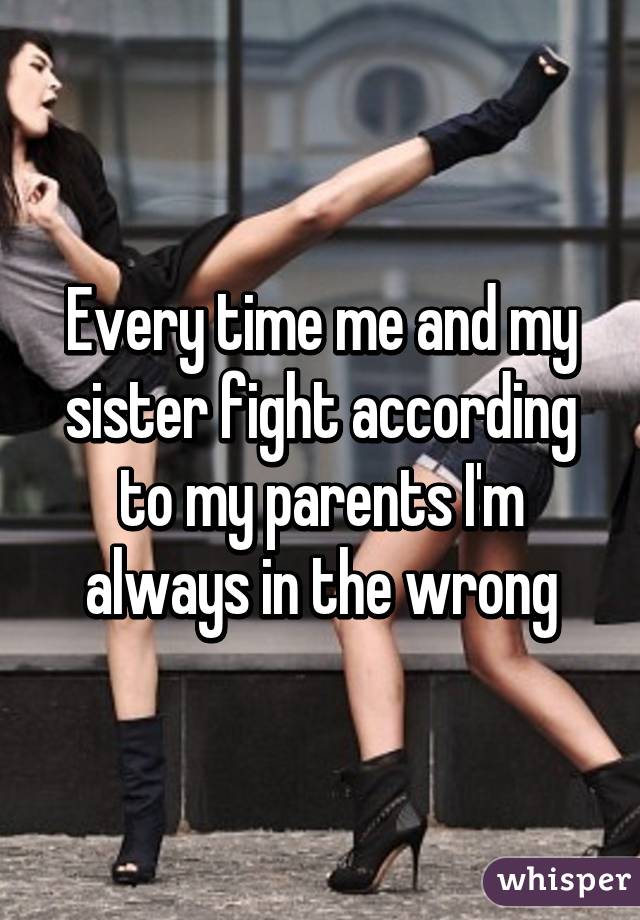 Every time me and my sister fight according to my parents I'm always in the wrong