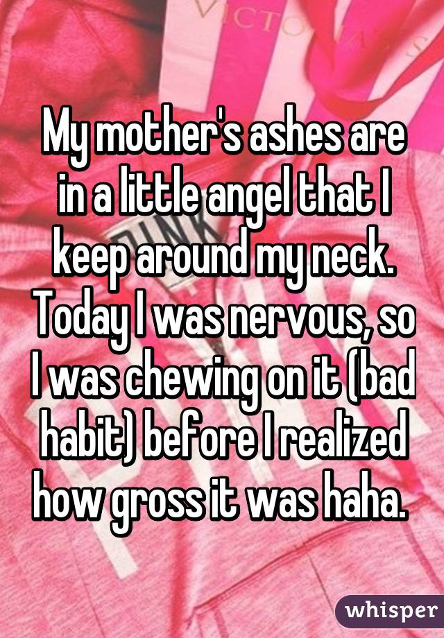 My mother's ashes are in a little angel that I keep around my neck. Today I was nervous, so I was chewing on it (bad habit) before I realized how gross it was haha. 