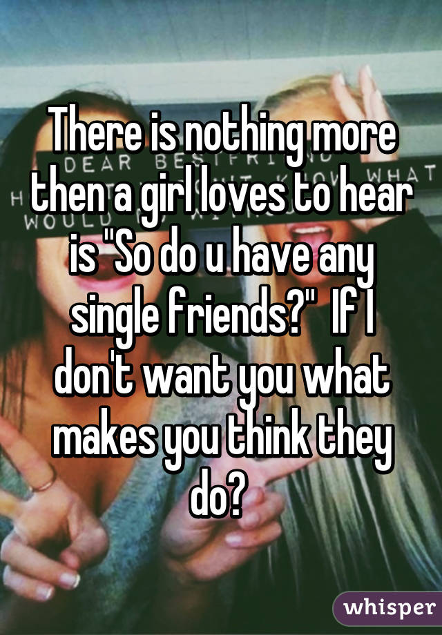 There is nothing more then a girl loves to hear is "So do u have any single friends?"  If I don't want you what makes you think they do? 