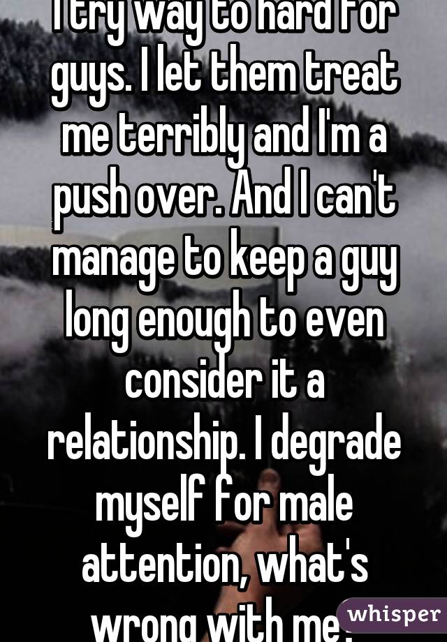 I try way to hard for guys. I let them treat me terribly and I'm a push over. And I can't manage to keep a guy long enough to even consider it a relationship. I degrade myself for male attention, what's wrong with me?