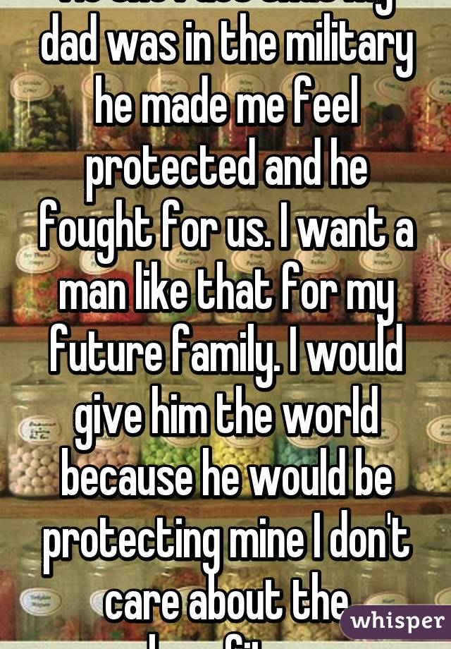 No the fact that my dad was in the military he made me feel protected and he fought for us. I want a man like that for my future family. I would give him the world because he would be protecting mine I don't care about the benefits. 