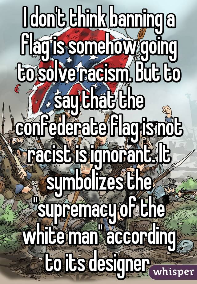 I don't think banning a flag is somehow going to solve racism. But to say that the confederate flag is not racist is ignorant. It symbolizes the "supremacy of the white man" according to its designer.