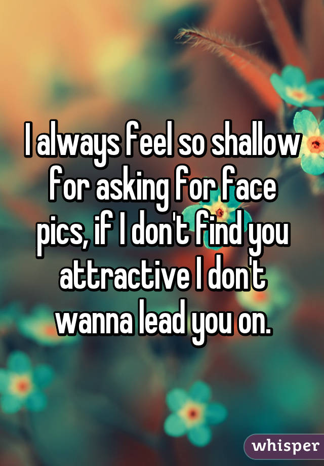 I always feel so shallow for asking for face pics, if I don't find you attractive I don't wanna lead you on.