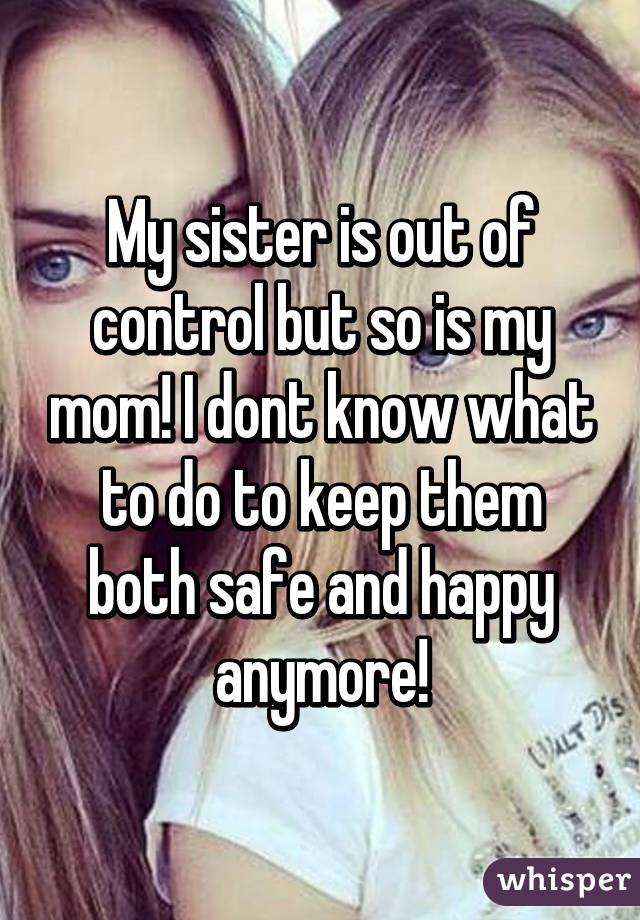 My sister is out of control but so is my mom! I dont know what to do to keep them both safe and happy anymore!