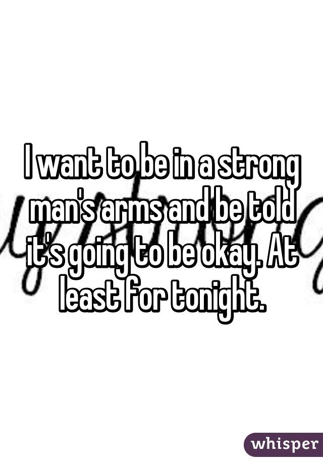 I want to be in a strong man's arms and be told it's going to be okay. At least for tonight.