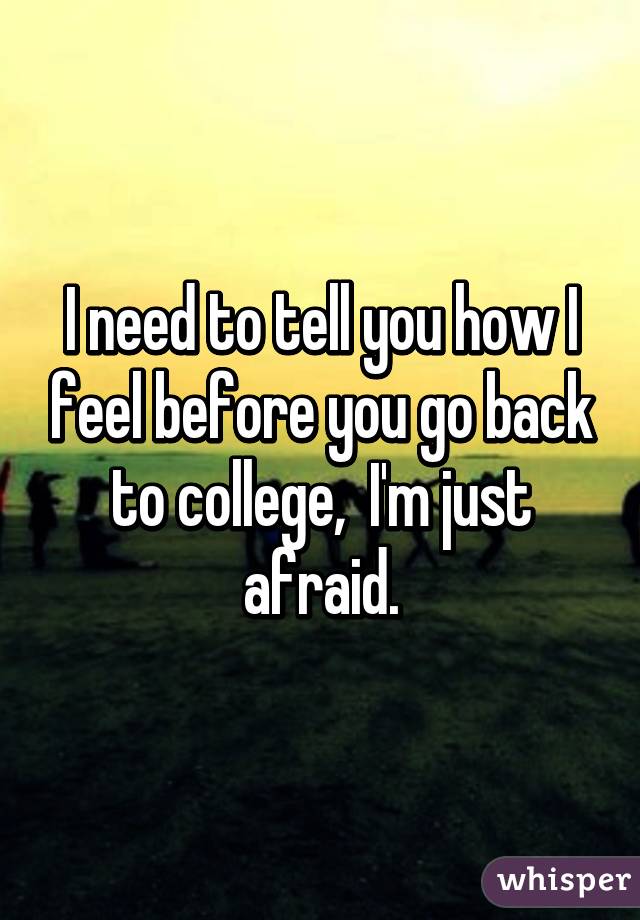 I need to tell you how I feel before you go back to college,  I'm just afraid.