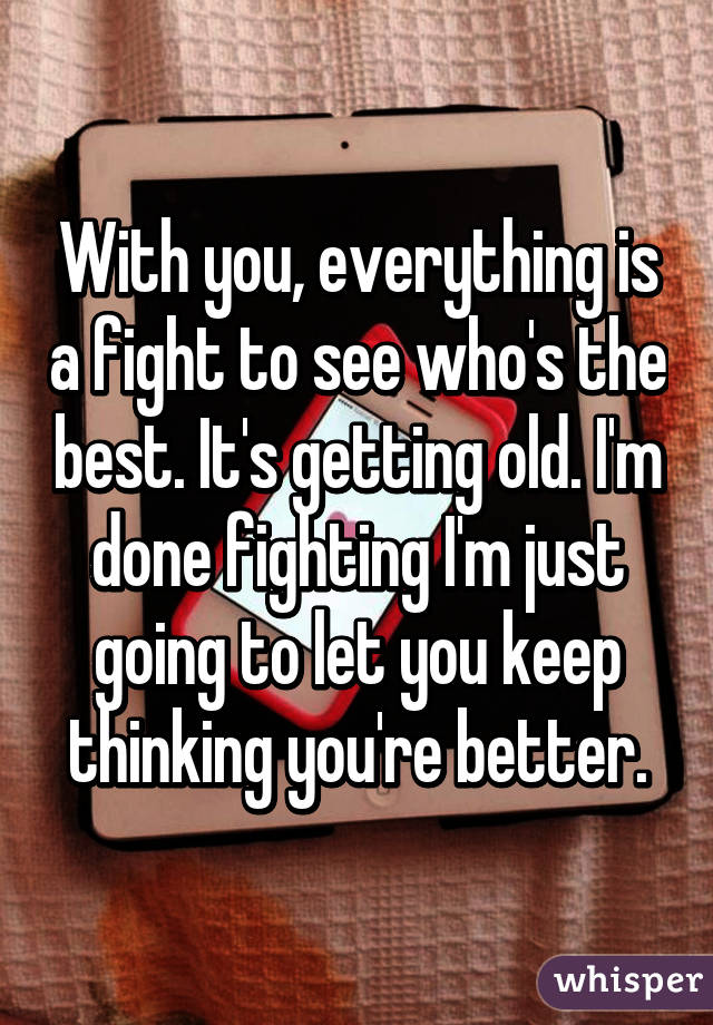 With you, everything is a fight to see who's the best. It's getting old. I'm done fighting I'm just going to let you keep thinking you're better.