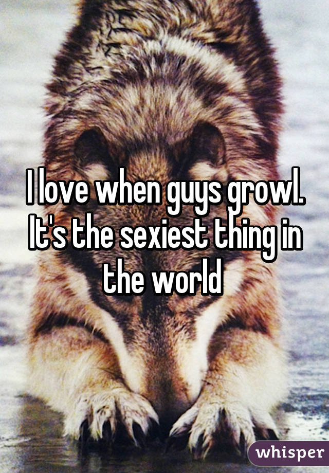 I love when guys growl. It's the sexiest thing in the world 