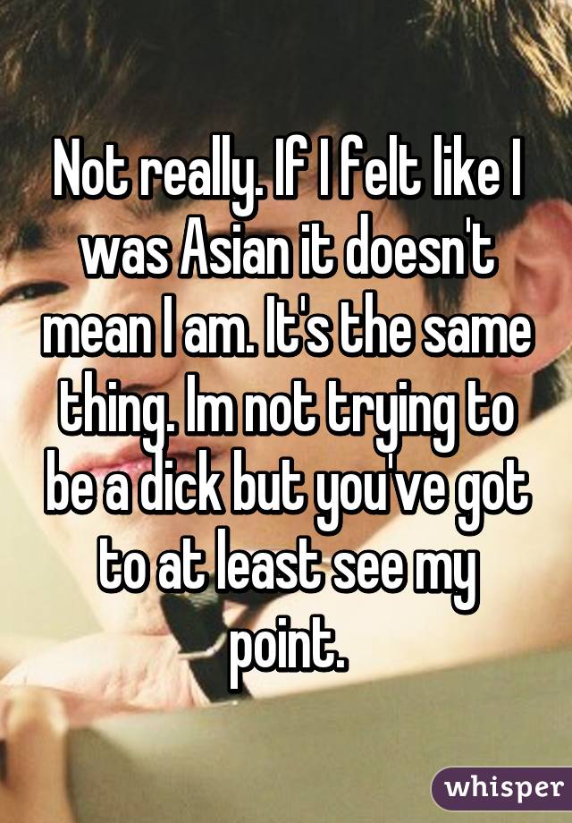 Not really. If I felt like I was Asian it doesn't mean I am. It's the same thing. Im not trying to be a dick but you've got to at least see my point.