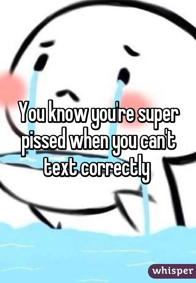 You know you're super pissed when you can't text correctly 