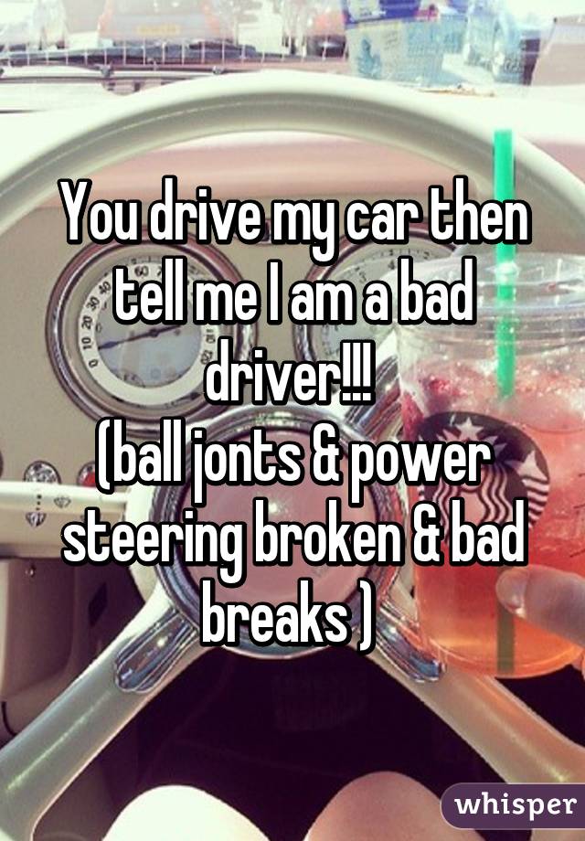 You drive my car then tell me I am a bad driver!!! 
(ball jonts & power steering broken & bad breaks ) 