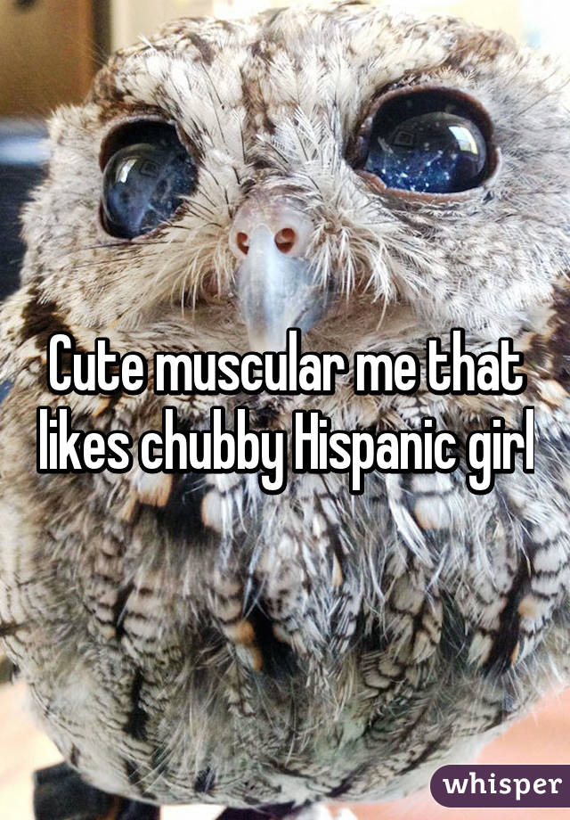 Cute muscular me that likes chubby Hispanic girl