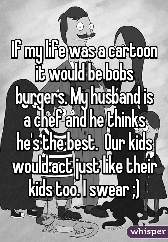 If my life was a cartoon it would be bobs burgers. My husband is a chef and he thinks he's the best.  Our kids would act just like their kids too. I swear ;)