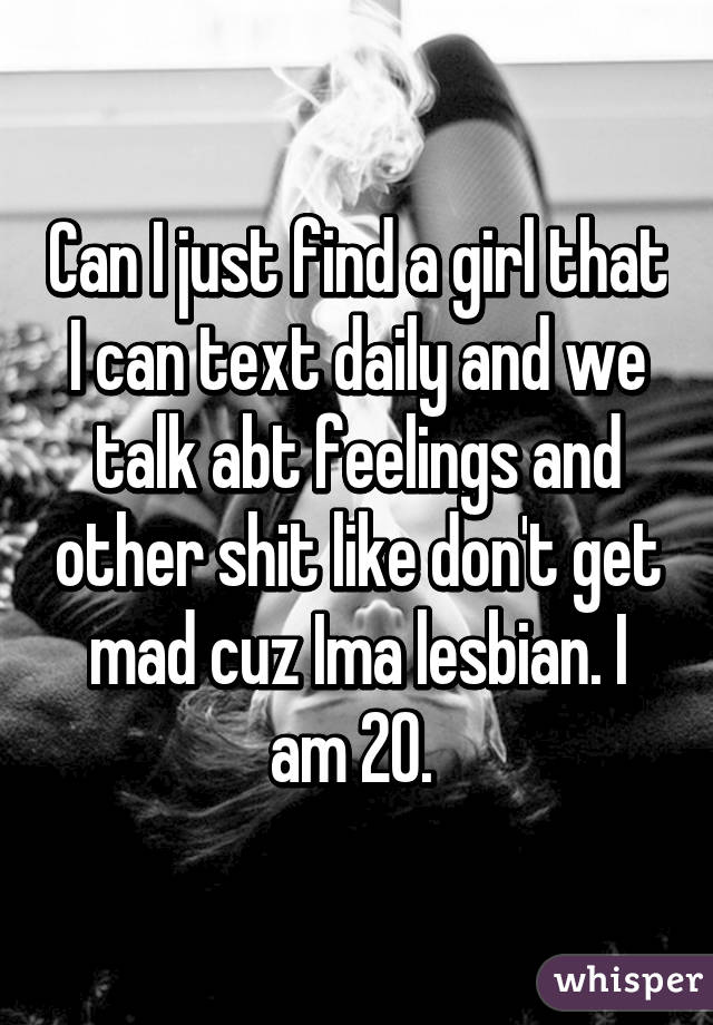 Can I just find a girl that I can text daily and we talk abt feelings and other shit like don't get mad cuz Ima lesbian. I am 20. 