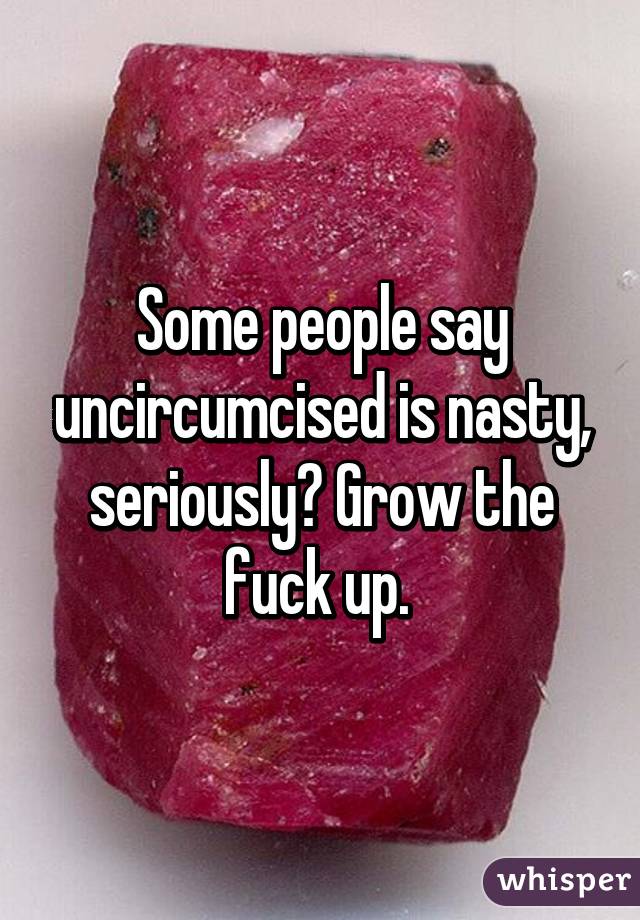 Some people say uncircumcised is nasty, seriously? Grow the fuck up. 