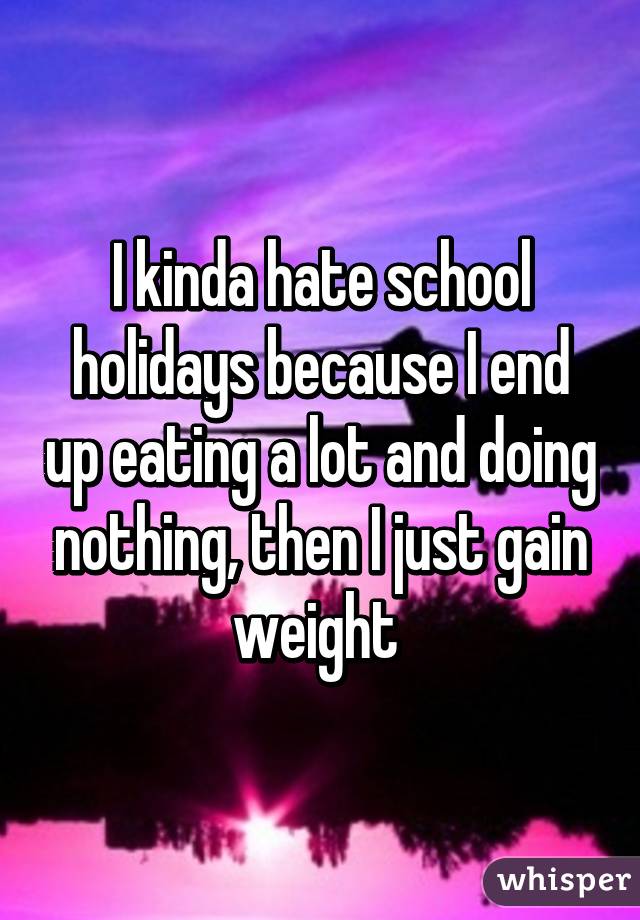 I kinda hate school holidays because I end up eating a lot and doing nothing, then I just gain weight 