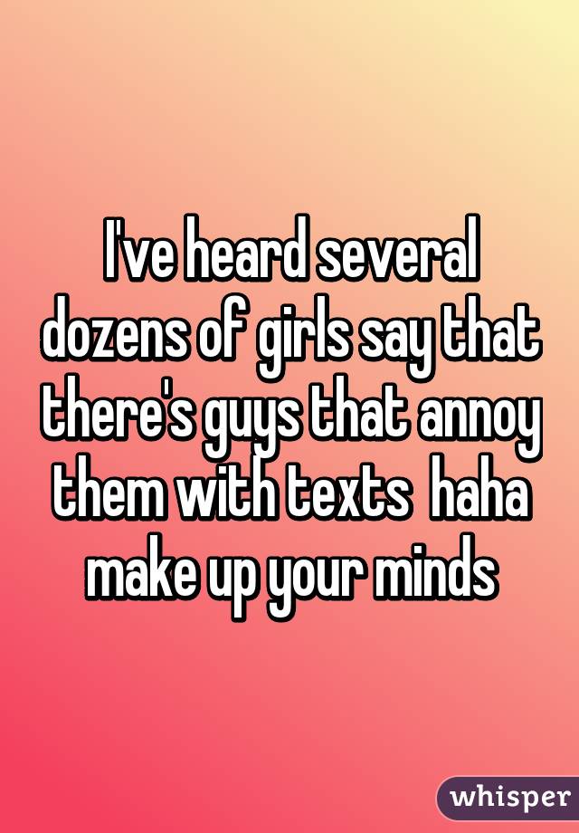 I've heard several dozens of girls say that there's guys that annoy them with texts  haha make up your minds