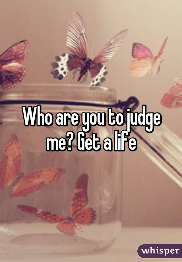 Who are you to judge me? Get a life