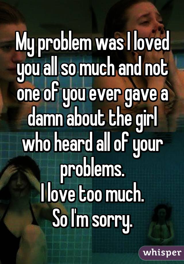 My problem was I loved you all so much and not one of you ever gave a damn about the girl who heard all of your problems.
I love too much.
So I'm sorry.