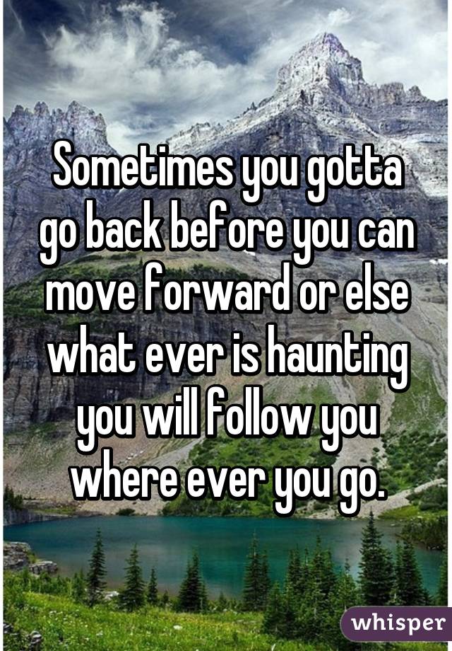 Sometimes you gotta go back before you can move forward or else what ever is haunting you will follow you where ever you go.