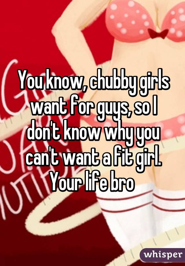 You know, chubby girls want for guys, so I don't know why you can't want a fit girl. Your life bro 