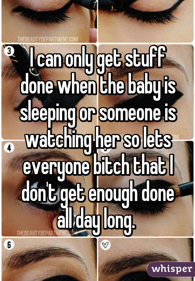 I can only get stuff done when the baby is sleeping or someone is watching her so lets everyone bitch that I don't get enough done all day long. 