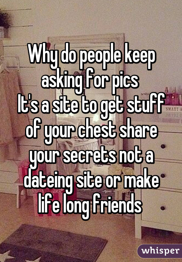 Why do people keep asking for pics 
It's a site to get stuff of your chest share your secrets not a dateing site or make life long friends 