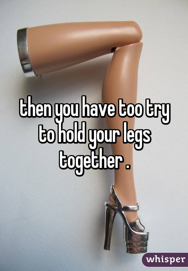 then you have too try to hold your legs together .