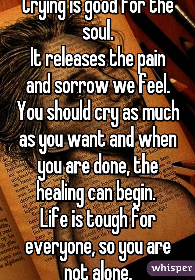 Crying is good for the soul.
It releases the pain and sorrow we feel. You should cry as much as you want and when you are done, the healing can begin. 
Life is tough for everyone, so you are not alone.