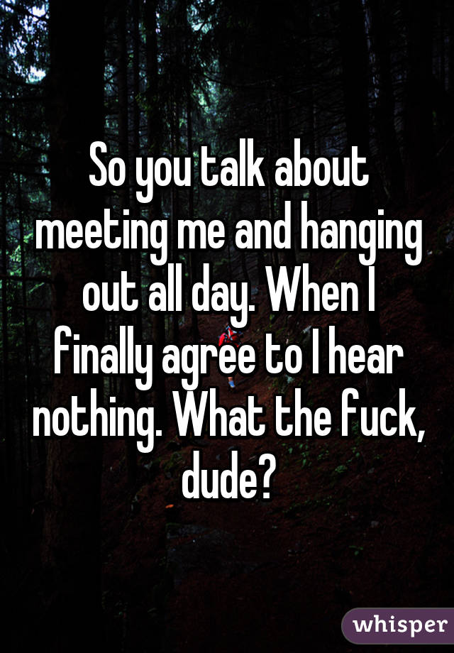 So you talk about meeting me and hanging out all day. When I finally agree to I hear nothing. What the fuck, dude?