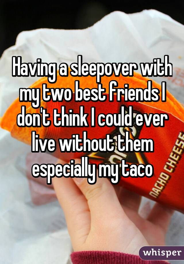 Having a sleepover with my two best friends I don't think I could ever live without them especially my taco
