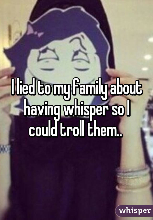 I lied to my family about having whisper so I could troll them.. 