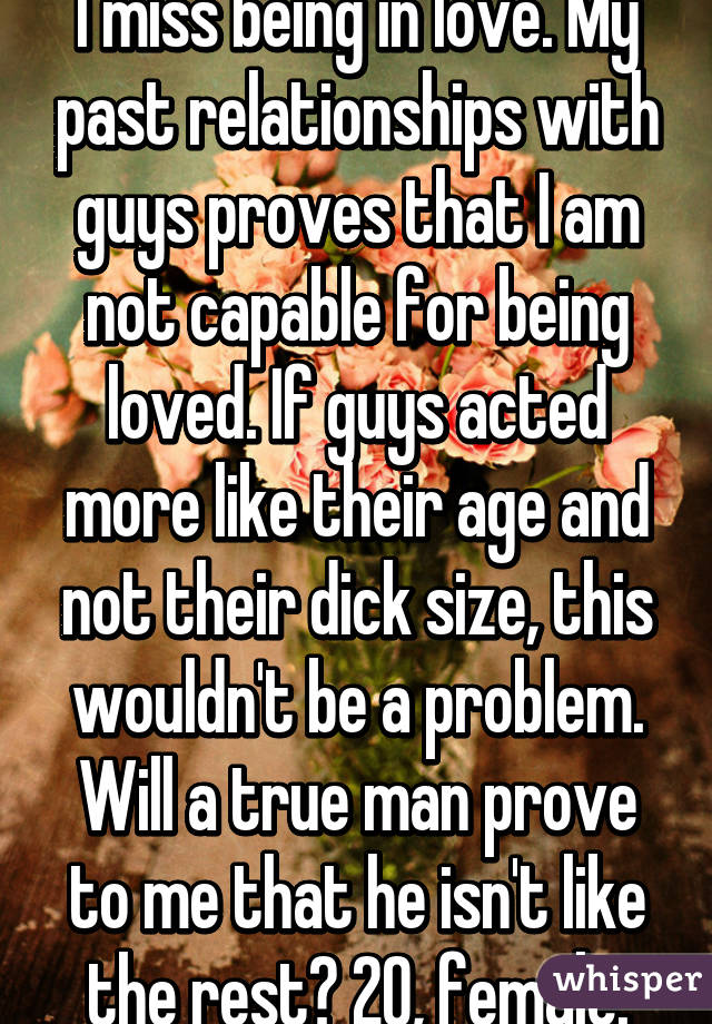 I miss being in love. My past relationships with guys proves that I am not capable for being loved. If guys acted more like their age and not their dick size, this wouldn't be a problem. Will a true man prove to me that he isn't like the rest? 20, female.