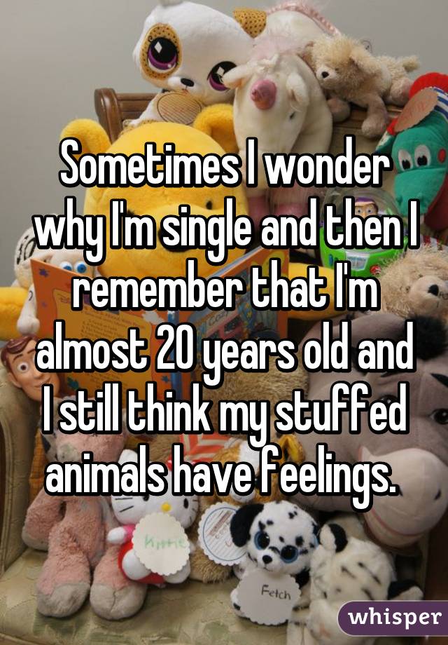 Sometimes I wonder why I'm single and then I remember that I'm almost 20 years old and I still think my stuffed animals have feelings. 