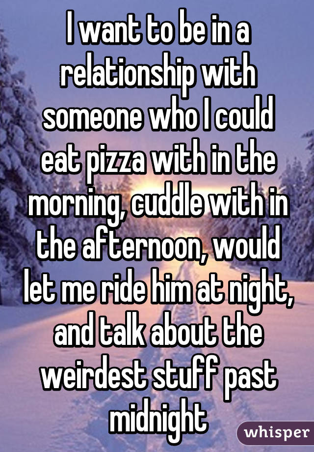 I want to be in a relationship with someone who I could eat pizza with in the morning, cuddle with in the afternoon, would let me ride him at night, and talk about the weirdest stuff past midnight