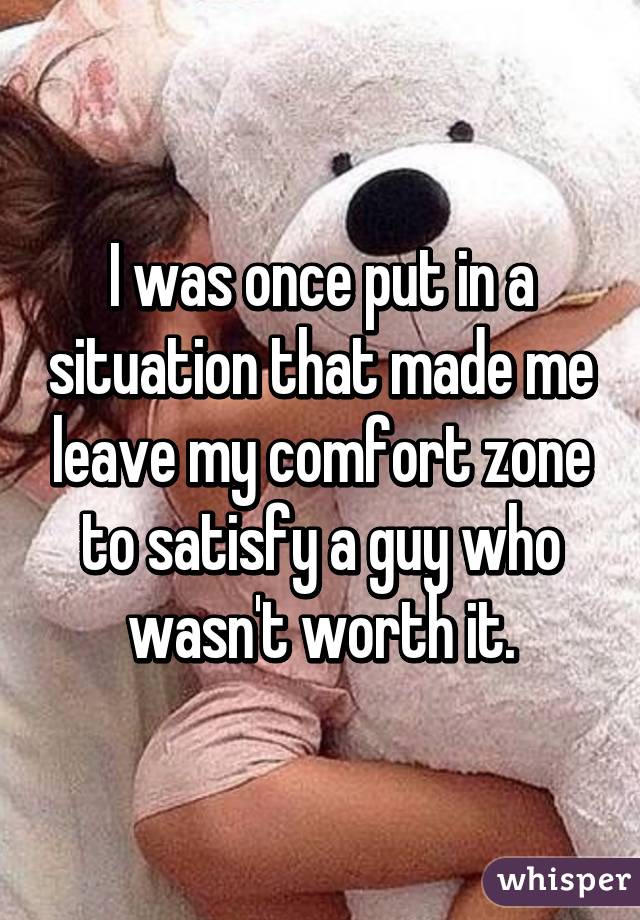 I was once put in a situation that made me leave my comfort zone to satisfy a guy who wasn't worth it.