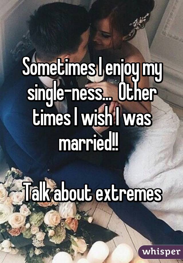 Sometimes I enjoy my single-ness...  Other times I wish I was married!!  

Talk about extremes