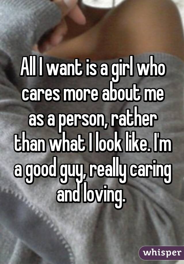 All I want is a girl who cares more about me as a person, rather than what I look like. I'm a good guy, really caring and loving. 