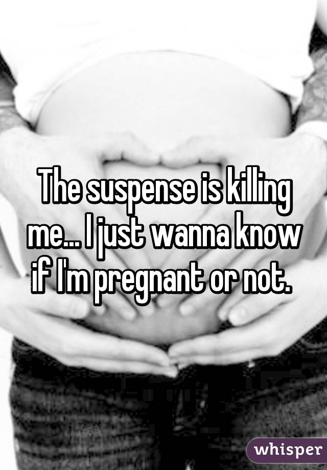 The suspense is killing me... I just wanna know if I'm pregnant or not. 