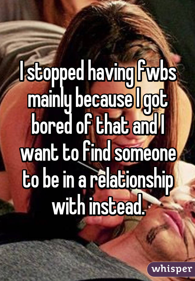 I stopped having fwbs mainly because I got bored of that and I want to find someone to be in a relationship with instead.