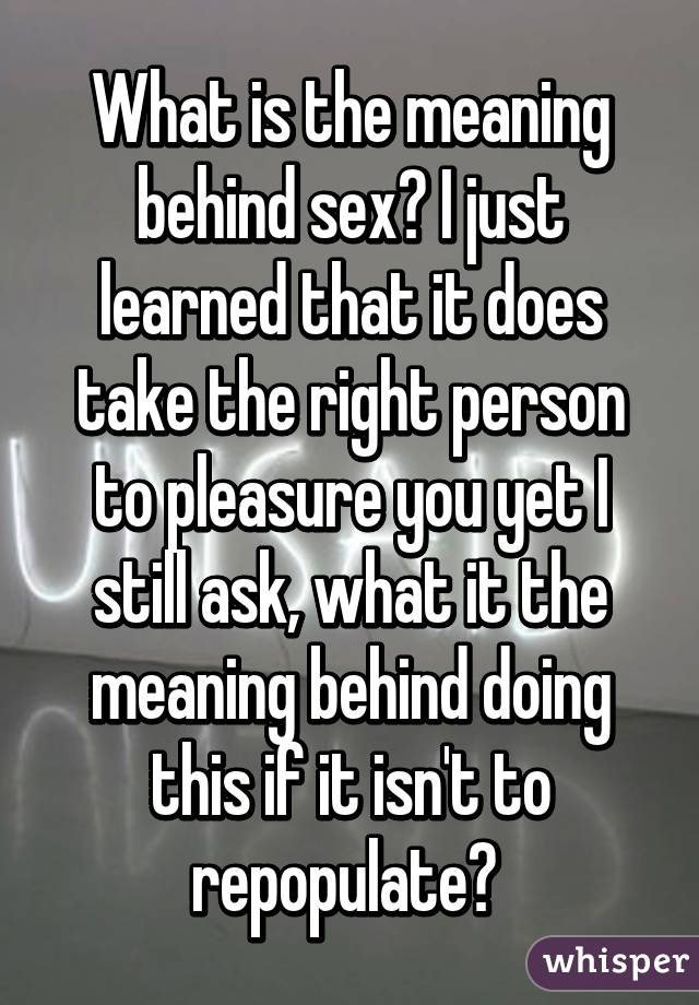 What is the meaning behind sex? I just learned that it does take the right person to pleasure you yet I still ask, what it the meaning behind doing this if it isn't to repopulate? 