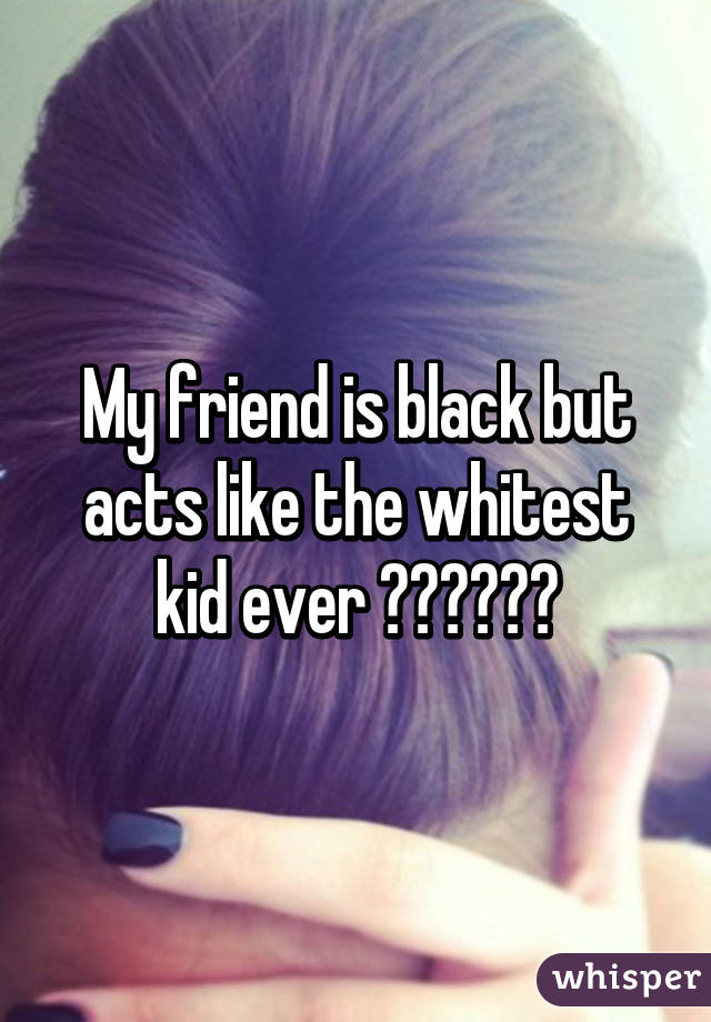 My friend is black but acts like the whitest kid ever ☝🏻️☝🏽️