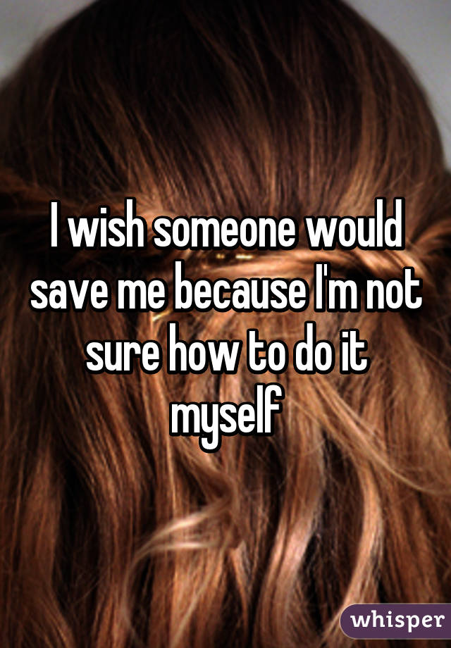 I wish someone would save me because I'm not sure how to do it myself